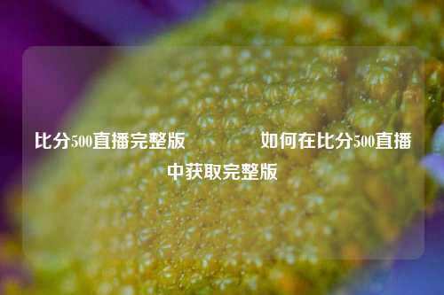 比分500直播完整版👍如何在比分500直播中获取完整版