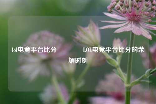lol电竞平台比分🥉LOL电竞平台比分的荣耀时刻