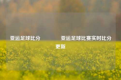 亚运足球比分🌈亚运足球比赛实时比分更新