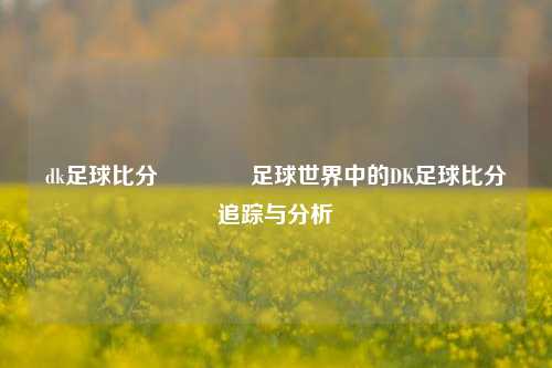 dk足球比分🏀足球世界中的DK足球比分追踪与分析