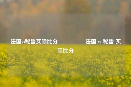 法国vs秘鲁实际比分🎖️法国 vs 秘鲁 实际比分