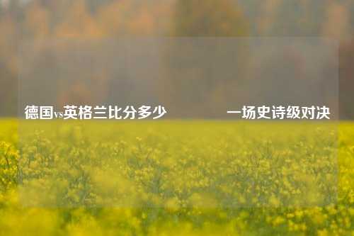 德国vs英格兰比分多少👉一场史诗级对决