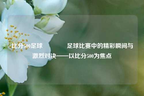比分500足球🥇足球比赛中的精彩瞬间与激烈对决——以比分500为焦点
