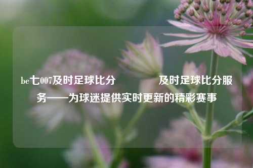 be七007及时足球比分🏅及时足球比分服务——为球迷提供实时更新的精彩赛事