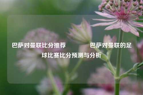 巴萨对曼联比分推荐🌈巴萨对曼联的足球比赛比分预测与分析