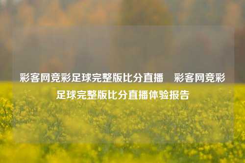 彩客网竞彩足球完整版比分直播⚾彩客网竞彩足球完整版比分直播体验报告