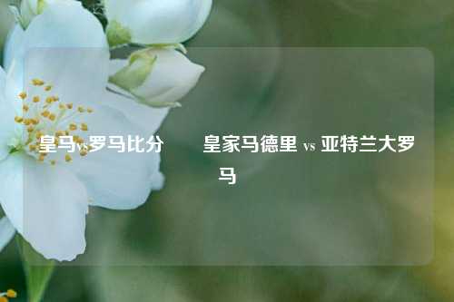 皇马vs罗马比分✌️皇家马德里 vs 亚特兰大罗马
