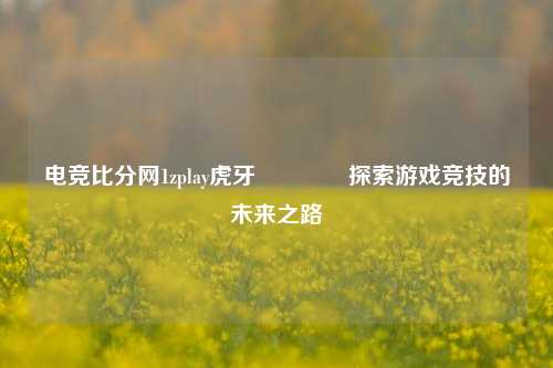 电竞比分网1zplay虎牙👍探索游戏竞技的未来之路