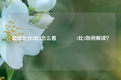 篮球比分2比3怎么看👈2比3如何解读？
