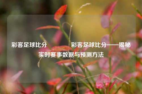 彩客足球比分🥉彩客足球比分——揭秘实时赛事数据与预测方法