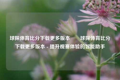 球探体育比分下载更多版本✌️球探体育比分下载更多版本 - 提升观赛体验的智能助手