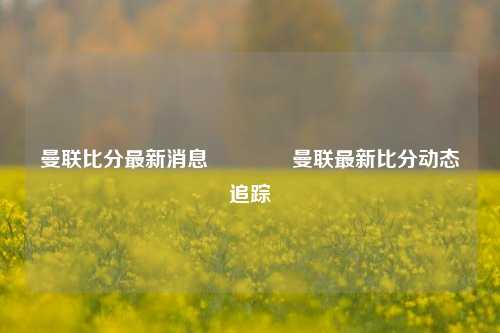 曼联比分最新消息👉曼联最新比分动态追踪