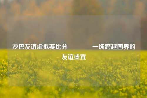 沙巴友谊虚拟赛比分🥎一场跨越国界的友谊盛宴