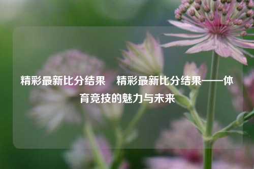 精彩最新比分结果⚽精彩最新比分结果——体育竞技的魅力与未来