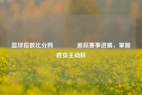 篮球指数比分网👉追踪赛事进展，掌握胜负主动权