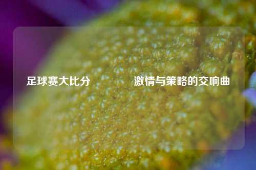 足球赛大比分🏆激情与策略的交响曲