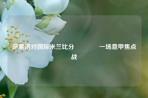 萨索洛对国际米兰比分👍一场意甲焦点战
