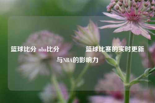 篮球比分 nba比分🌈篮球比赛的实时更新与NBA的影响力