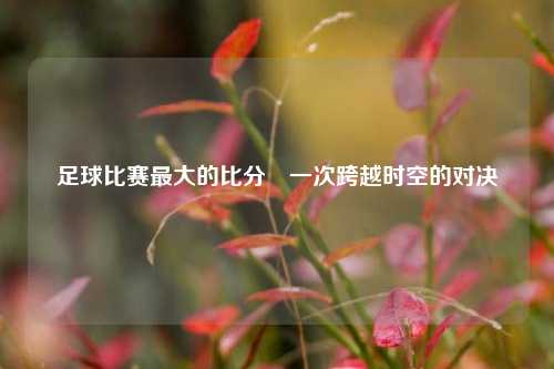 足球比赛最大的比分⚽一次跨越时空的对决
