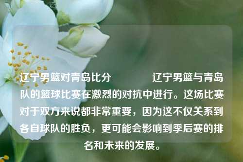 辽宁男篮对青岛比分🥈辽宁男篮与青岛队的篮球比赛在激烈的对抗中进行。这场比赛对于双方来说都非常重要，因为这不仅关系到各自球队的胜负，更可能会影响到季后赛的排名和未来的发展。