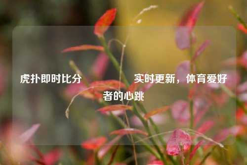虎扑即时比分🎖️实时更新，体育爱好者的心跳