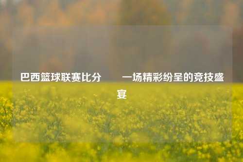 巴西篮球联赛比分✌️一场精彩纷呈的竞技盛宴