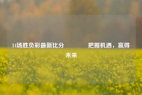 14场胜负彩最新比分🏅把握机遇，赢得未来