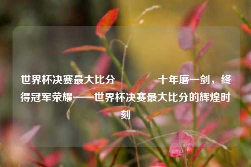 世界杯决赛最大比分🥈十年磨一剑，终得冠军荣耀——世界杯决赛最大比分的辉煌时刻