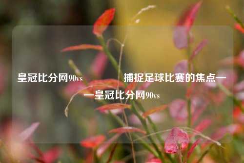 皇冠比分网90vs🥈捕捉足球比赛的焦点——皇冠比分网90vs