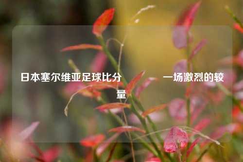 日本塞尔维亚足球比分👉一场激烈的较量