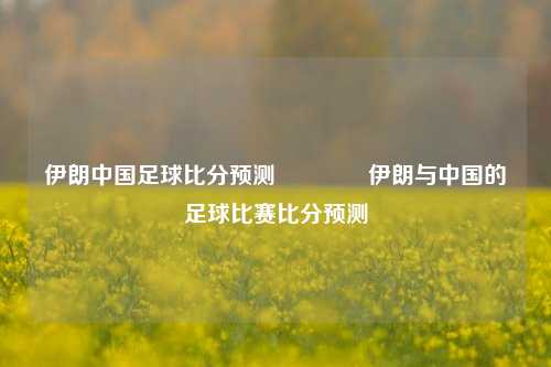 伊朗中国足球比分预测🥈伊朗与中国的足球比赛比分预测