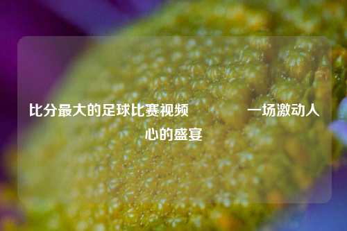 比分最大的足球比赛视频🏀一场激动人心的盛宴