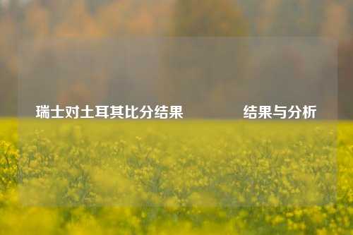 瑞士对土耳其比分结果🥈结果与分析