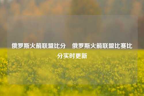 俄罗斯火箭联盟比分⚾俄罗斯火箭联盟比赛比分实时更新