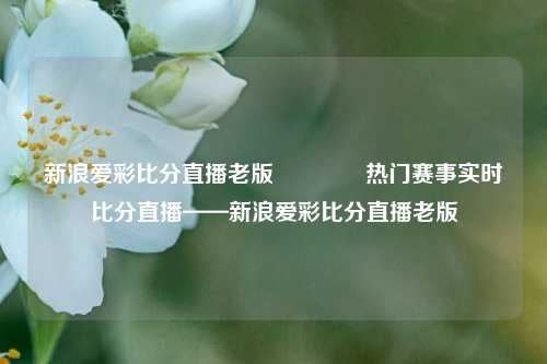 新浪爱彩比分直播老版🏆热门赛事实时比分直播——新浪爱彩比分直播老版