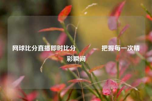 网球比分直播即时比分🏀把握每一次精彩瞬间