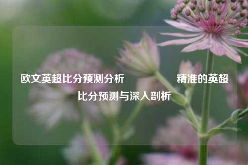 欧文英超比分预测分析🎖️精准的英超比分预测与深入剖析