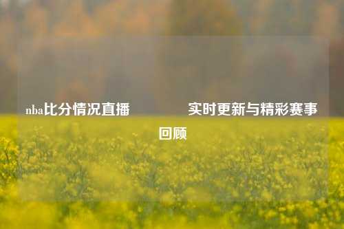 nba比分情况直播👉实时更新与精彩赛事回顾