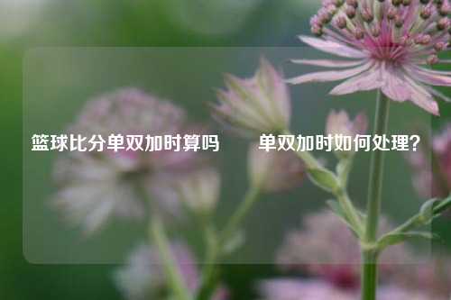 篮球比分单双加时算吗✌️单双加时如何处理？