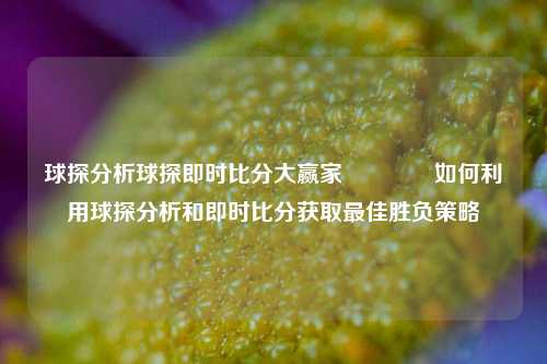 球探分析球探即时比分大赢家👍如何利用球探分析和即时比分获取最佳胜负策略