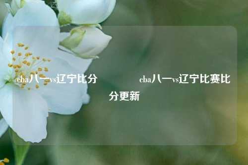 cba八一vs辽宁比分👍cba八一vs辽宁比赛比分更新