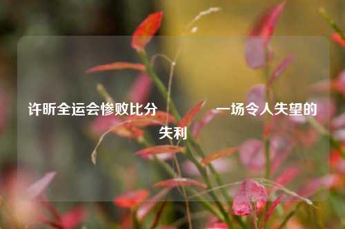 许昕全运会惨败比分🌈一场令人失望的失利