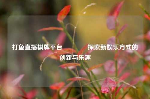 打鱼直播棋牌平台🥇探索新娱乐方式的创新与乐趣