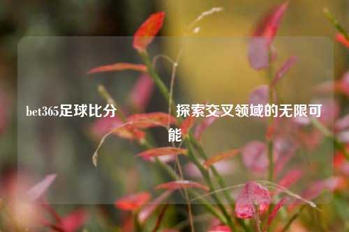 bet365足球比分🥈探索交叉领域的无限可能