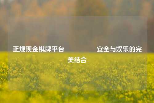 正规现金棋牌平台🎖️安全与娱乐的完美结合