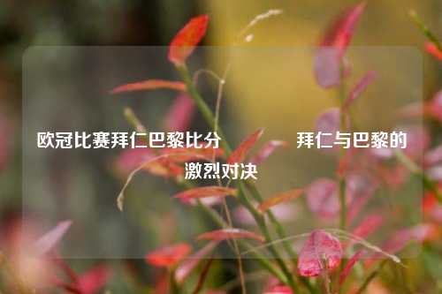 欧冠比赛拜仁巴黎比分🥉拜仁与巴黎的激烈对决