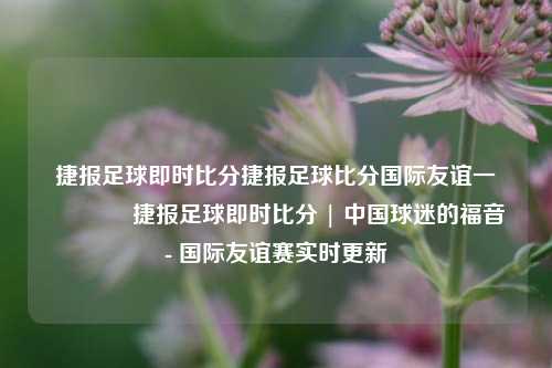 捷报足球即时比分捷报足球比分国际友谊一🥎捷报足球即时比分 | 中国球迷的福音 - 国际友谊赛实时更新