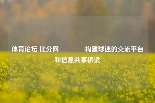 体育论坛 比分网👉构建球迷的交流平台和信息共享桥梁