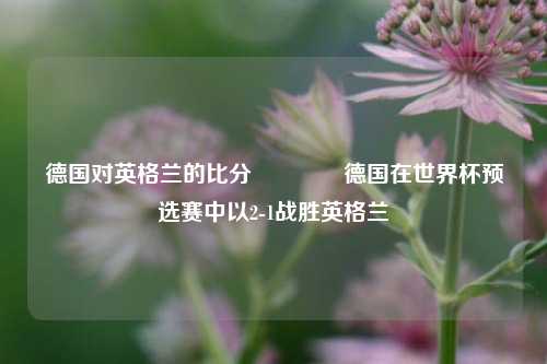 德国对英格兰的比分🏀德国在世界杯预选赛中以2-1战胜英格兰