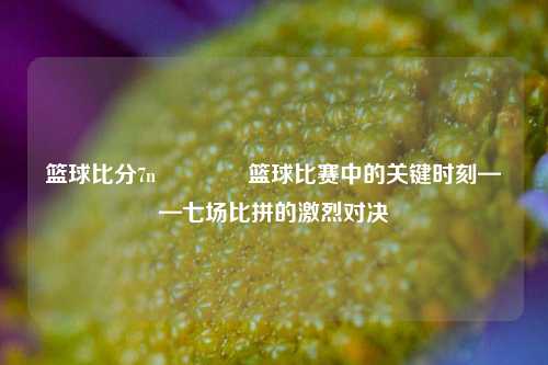 篮球比分7n🥇篮球比赛中的关键时刻——七场比拼的激烈对决
